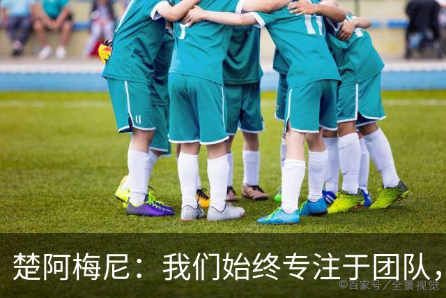 楚阿梅尼：我们始终专注于团队，并不真正关注外界发生的事情