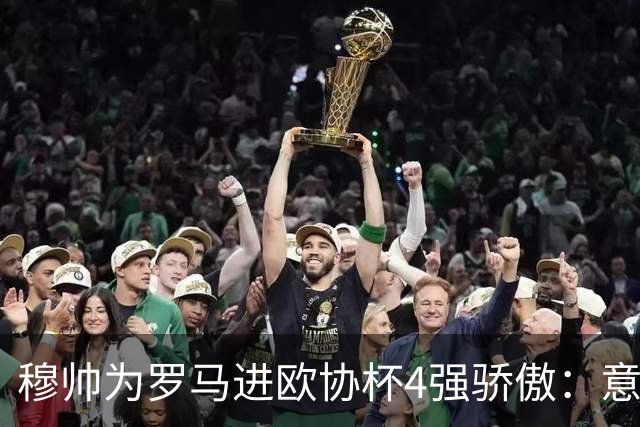 穆帅为罗马进欧协杯4强骄傲：意甲只我们还在踢欧战