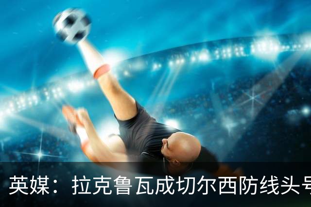英媒：拉克鲁瓦成切尔西防线头号目标 古斯托标价7500万镑